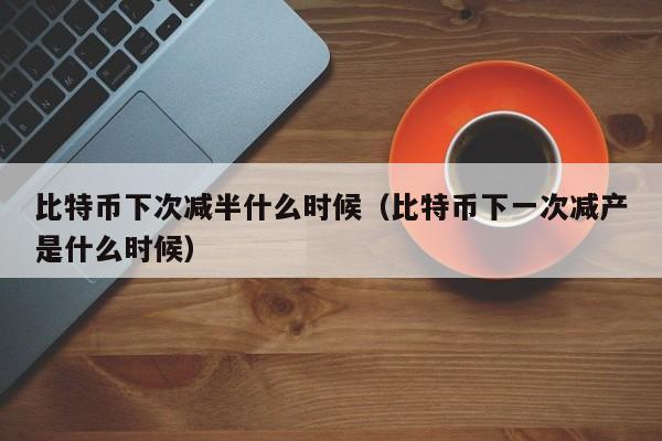 比特币下次减半什么时候（比特币下一次减产是什么时候）