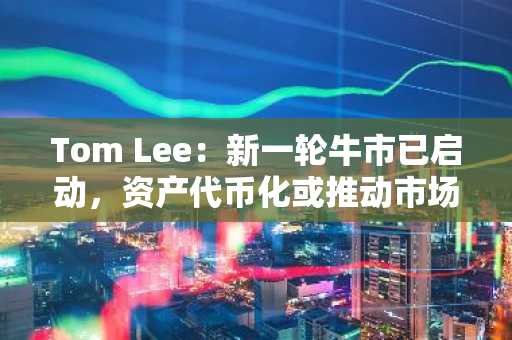 Tom Lee：新一轮牛市已启动，资产代币化或推动市场新高