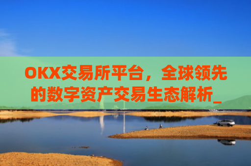OKX交易所平台，全球领先的数字资产交易生态解析_ok 交易所