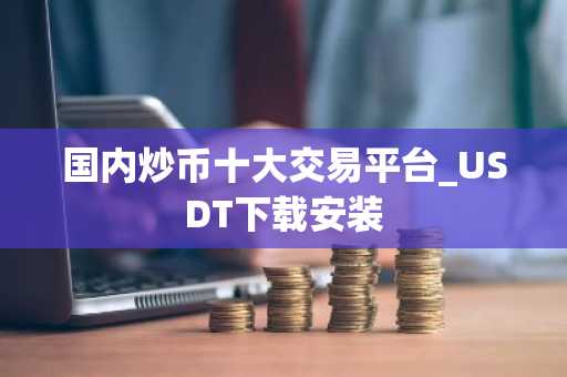 国内炒币十大交易平台_USDT下载安装
