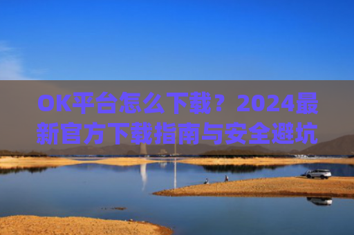 OK平台怎么下载?2024最新官方下载指南与安全避坑攻略_ok 下载