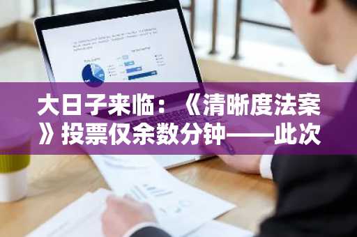 大日子来临:《清晰度法案》投票仅余数分钟——此次事件最新进展或将影响比特币……