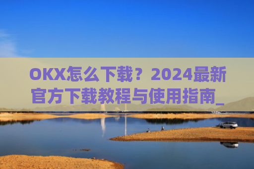OKX怎么下载?2024最新官方下载教程与使用指南_ok1l从哪下载