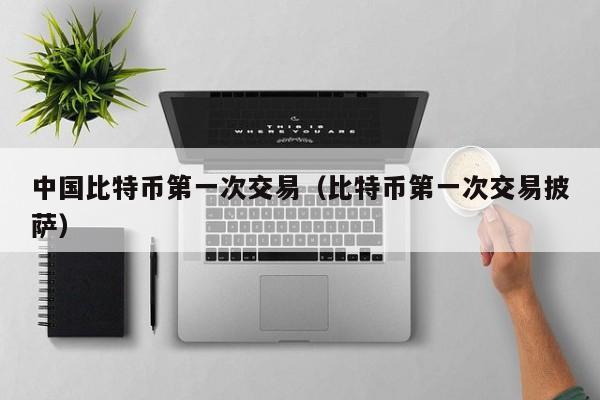 中国比特币第一次交易（比特币第一次交易披萨）