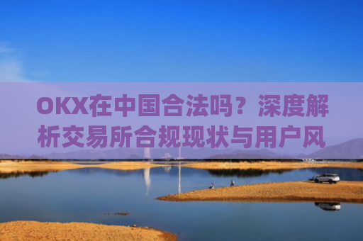 OKX在中国合法吗?深度解析交易所合规现状与用户风险防范_okex是中国的平台吗