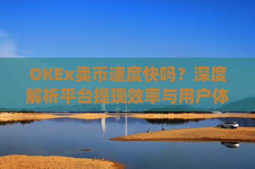 OKEx卖币速度快吗?深度解析平台提现效率与用户体验_okex卖币步骤方法