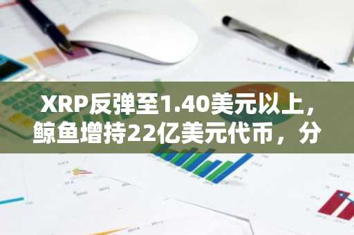 XRP反弹至1.40美元以上,鲸鱼增持22亿美元代币,分析师关注1.50美元阻力位