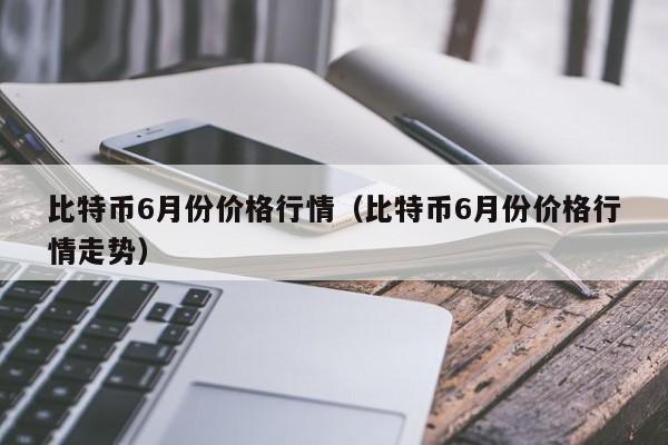 比特币6月份价格行情(比特币6月份价格行情走势)