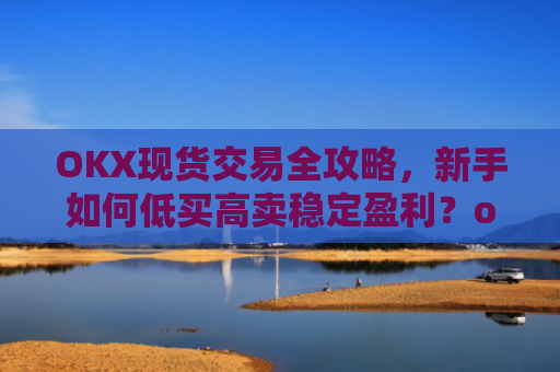 OKX现货交易全攻略,新手如何低买高卖稳定盈利?okex怎么买现货