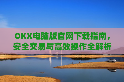 OKX电脑版官网下载指南,安全交易与高效操作全解析_ok学生app下载在电脑上怎样操作