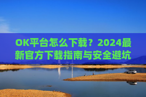 OK平台怎么下载?2024最新官方下载指南与安全避坑攻略_ok1l从哪下载