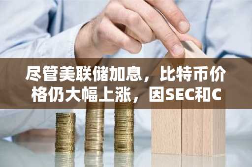 尽管美联储加息,比特币价格仍大幅上涨,因SEC和CFTC推出加密资产新规
