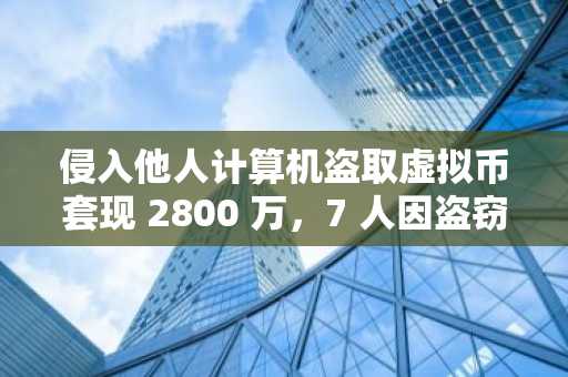侵入他人计算机盗取虚拟币套现 2800 万,7 人因盗窃罪获刑
