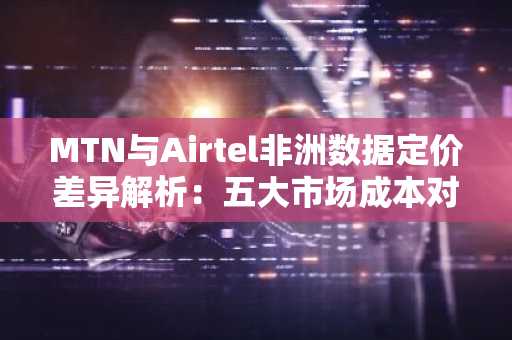 MTN与Airtel非洲数据定价差异解析:五大市场成本对比