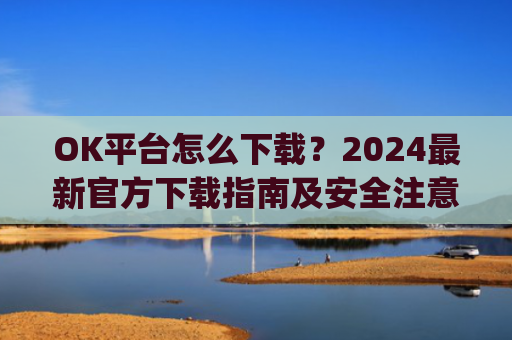 OK平台怎么下载？2024最新官方下载指南及安全注意事项_ok平台app下载