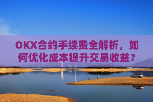 OKX合约手续费全解析，如何优化成本提升交易收益？ok合约手续费好高