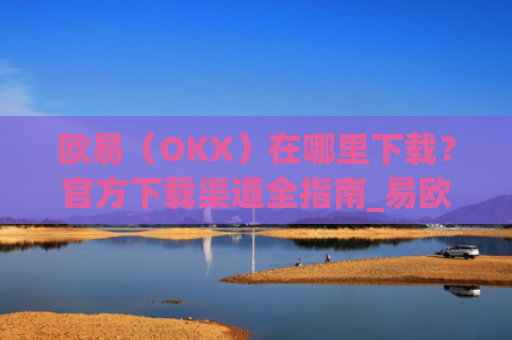 欧易(OKX)在哪里下载?官方下载渠道全指南_易欧交易所app最新版