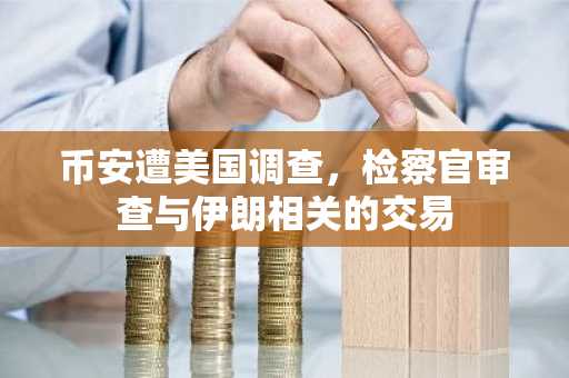 币安遭美国调查，检察官审查与伊朗相关的交易