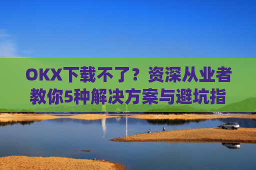 OKX下载不了?资深从业者教你5种解决方案与避坑指南_oki官网为什么不能下载