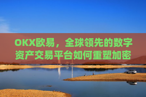 OKX欧易,全球领先的数字资产交易平台如何重塑加密货币生态_okx殴易是合法的吗