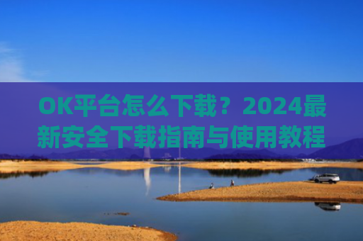 OK平台怎么下载?2024最新安全下载指南与使用教程_ok1l从哪下载