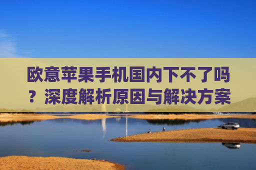 欧意苹果手机国内下不了吗?深度解析原因与解决方案_苹果欧版能不能买?