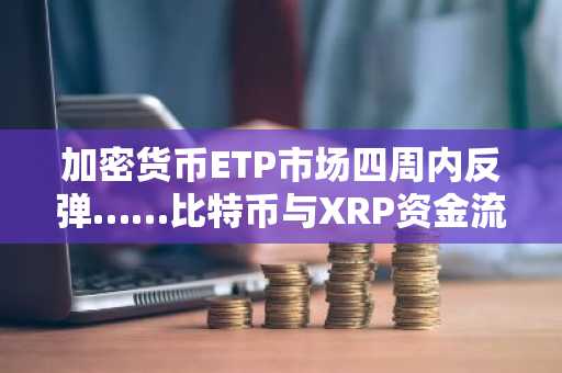 加密货币ETP市场四周内反弹……比特币与XRP资金流入增加