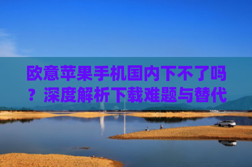 欧意苹果手机国内下不了吗?深度解析下载难题与替代方案_苹果欧版能不能买?
