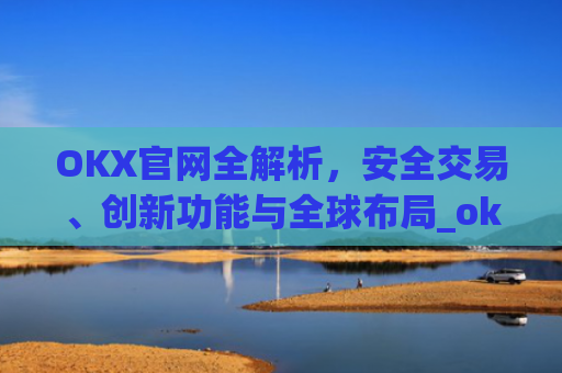 OKX官网全解析，安全交易、创新功能与全球布局_okx官网最新版本.更新版.中国