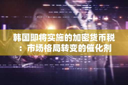 韩国即将实施的加密货币税:市场格局转变的催化剂