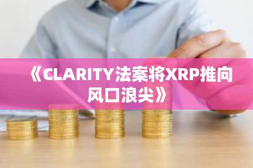 《CLARITY法案将XRP推向风口浪尖》