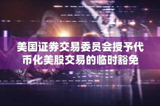 美国证券交易委员会授予代币化美股交易的临时豁免