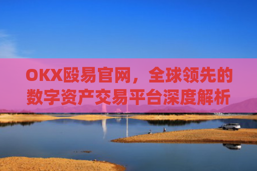 OKX殴易官网，全球领先的数字资产交易平台深度解析_okx殴易官网正规吗