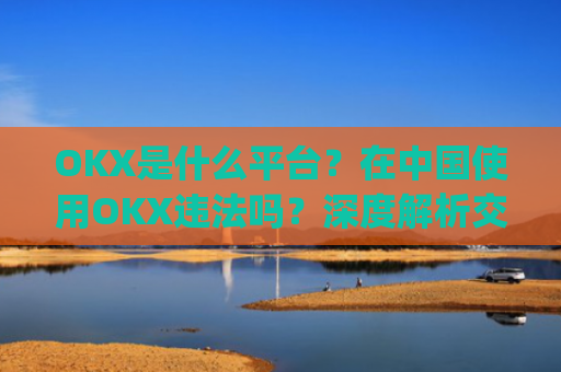 OKX是什么平台?在中国使用OKX违法吗?深度解析交易所合规性_ok平台安全吗