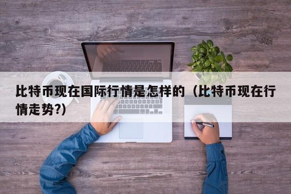 比特币现在国际行情是怎样的(比特币现在行情走势?)