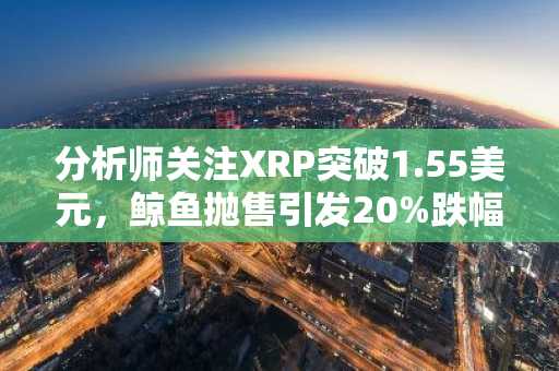 分析师关注XRP突破1.55美元,鲸鱼抛售引发20%跌幅