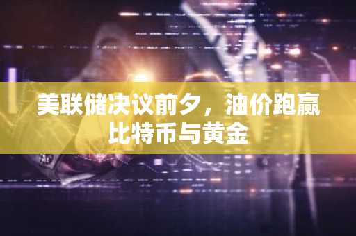 美联储决议前夕,油价跑赢比特币与黄金