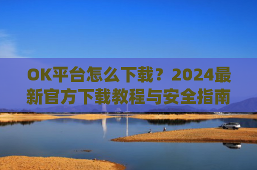 OK平台怎么下载?2024最新官方下载教程与安全指南_ok1l从哪下载