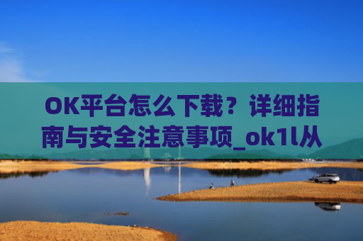 OK平台怎么下载？详细指南与安全注意事项_ok1l从哪下载