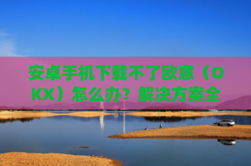 安卓手机下载不了欧意(OKX)怎么办?解决方案全解析_android oreo下载