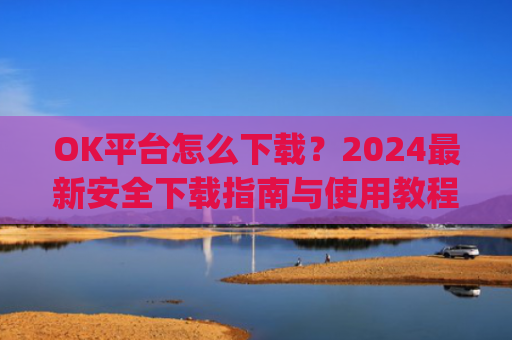 OK平台怎么下载?2024最新安全下载指南与使用教程_ok 下载