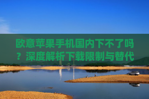欧意苹果手机国内下不了吗？深度解析下载限制与替代方案_苹果欧版能不能买?