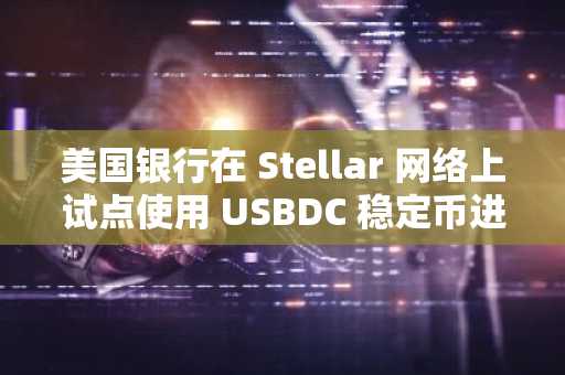 美国银行在 Stellar 网络上试点使用 USBDC 稳定币进行跨境支付