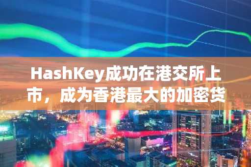 HashKey成功在港交所上市,成为香港最大的加密货币交易所
